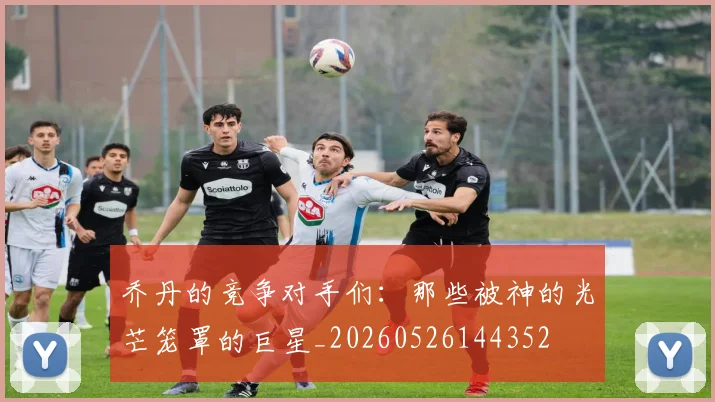 乔丹的竞争对手们:那些被神的光芒笼罩的巨星_20260526144352