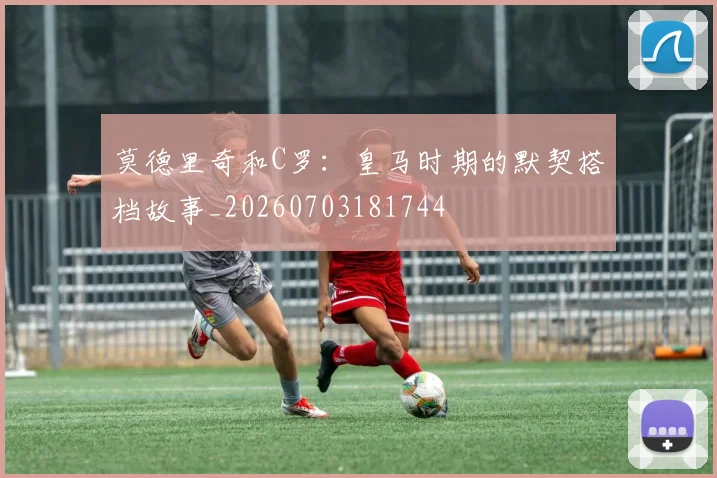 莫德里奇和C罗：皇马时期的默契搭档故事_20260703181744