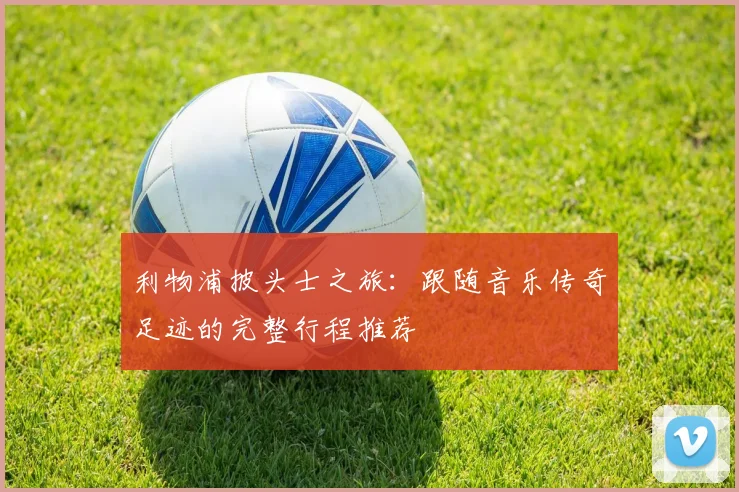 利物浦披头士之旅：跟随音乐传奇足迹的完整行程推荐