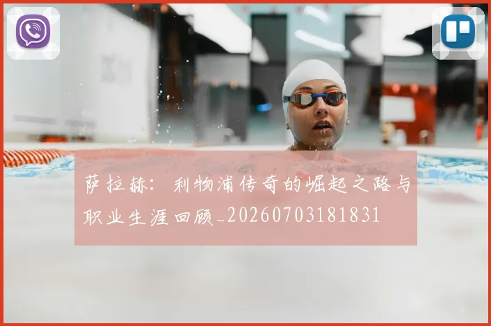 萨拉赫：利物浦传奇的崛起之路与职业生涯回顾_20260703181831