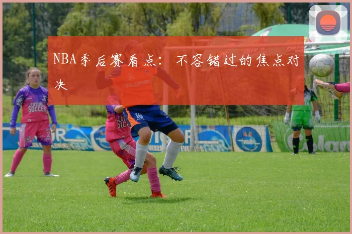 NBA季后赛看点：不容错过的焦点对决