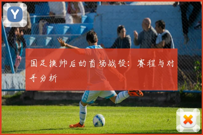 国足换帅后的首场战役：赛程与对手分析