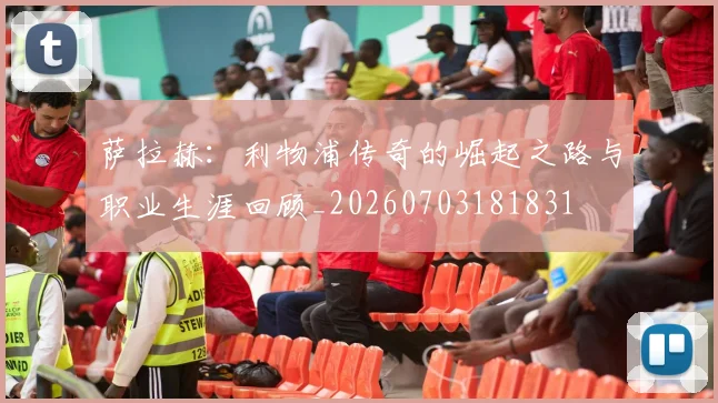 萨拉赫：利物浦传奇的崛起之路与职业生涯回顾_20260703181831